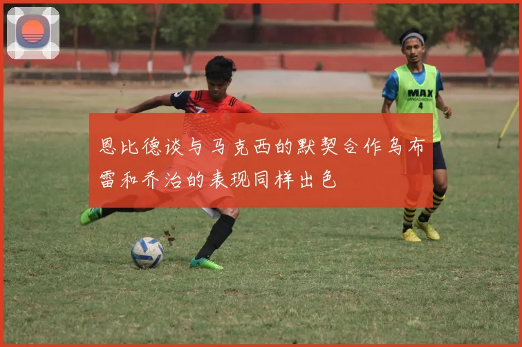 恩比德谈与马克西的默契合作乌布雷和乔治的表现同样出色