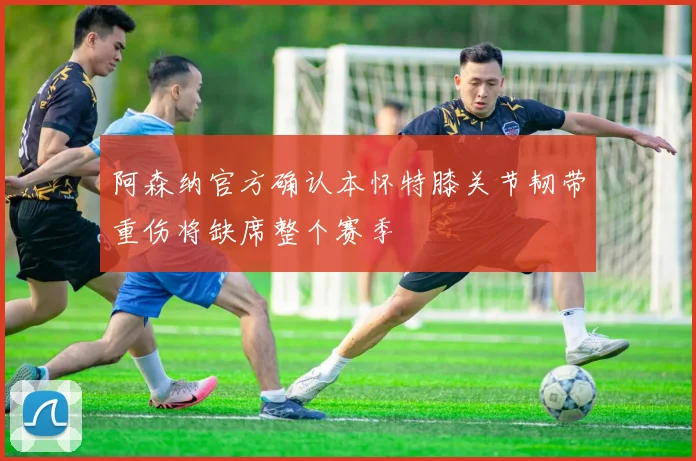 阿森纳官方确认本怀特膝关节韧带重伤将缺席整个赛季