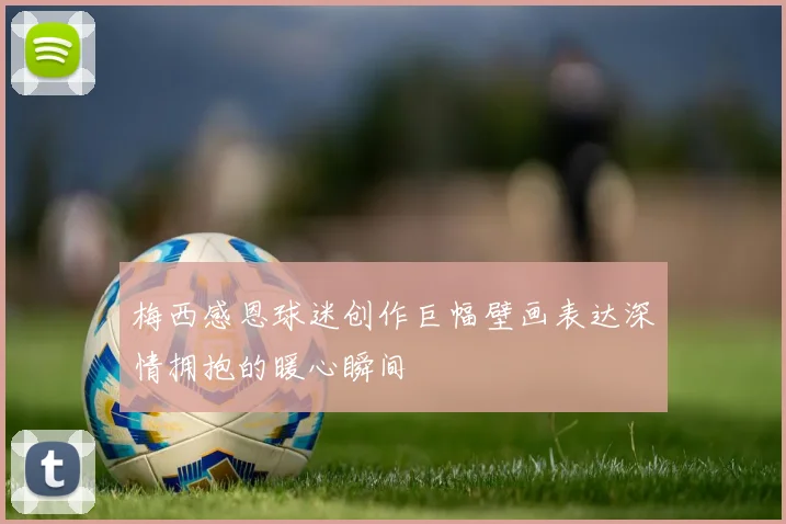 梅西感恩球迷创作巨幅壁画表达深情拥抱的暖心瞬间