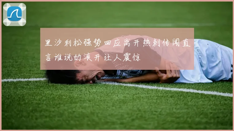 里沙利松强势回应离开热刺传闻直言谁说的滚开让人震惊