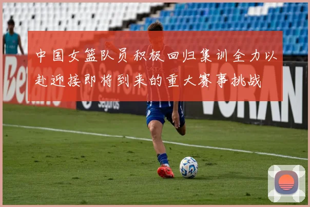 中国女篮队员积极回归集训全力以赴迎接即将到来的重大赛事挑战