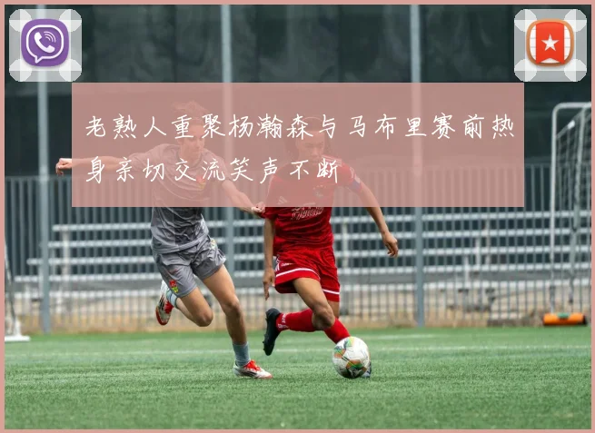 老熟人重聚杨瀚森与马布里赛前热身亲切交流笑声不断