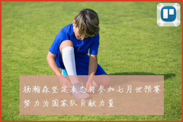 杨瀚森坚定表态将参加七月世预赛努力为国家队贡献力量