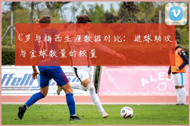 C罗与梅西生涯数据对比：进球助攻与金球数量的较量