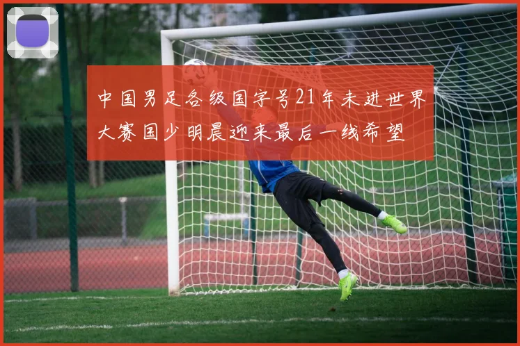 中国男足各级国字号21年未进世界大赛国少明晨迎来最后一线希望