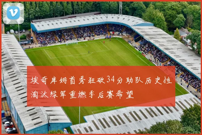 埃奇库姆首秀狂砍34分助队历史性淘汰绿军重燃季后赛希望