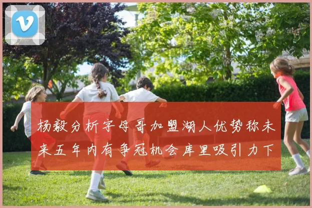 杨毅分析字母哥加盟湖人优势称未来五年内有争冠机会库里吸引力下降