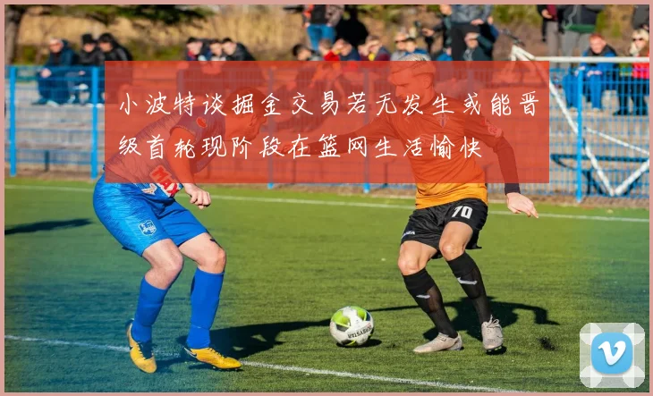 小波特谈掘金交易若无发生或能晋级首轮现阶段在篮网生活愉快