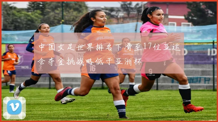 中国女足世界排名下滑至17位亚运会夺金挑战略低于亚洲杯