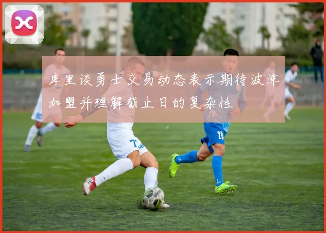 库里谈勇士交易动态表示期待波津加盟并理解截止日的复杂性