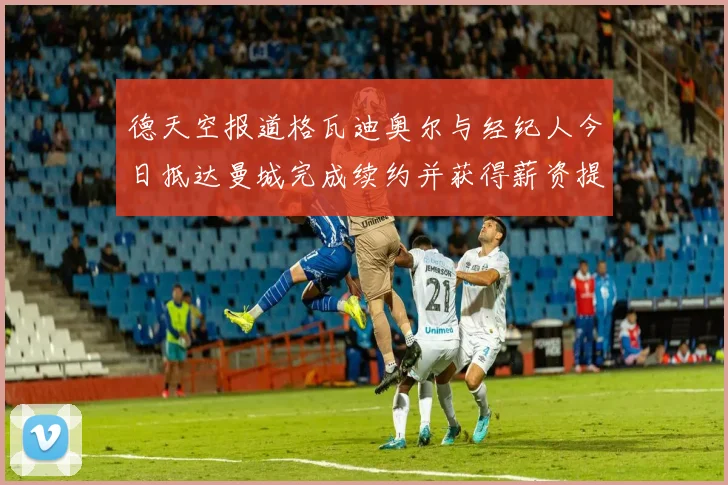 德天空报道格瓦迪奥尔与经纪人今日抵达曼城完成续约并获得薪资提升